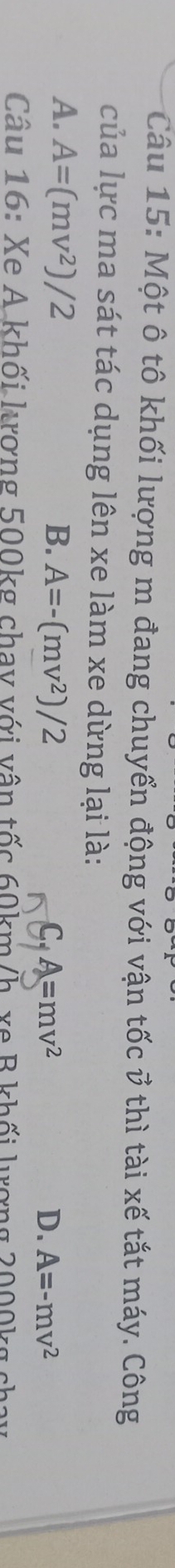 Một ô tô khối lượng m đang chuyển động với vận tốc vector v thì tài xế tắt máy. Công
của lực ma sát tác dụng lên xe làm xe dừng lại là:
A. A=(mv^2)/2 B. A=-(mv^2)/2
C, A=mv^2
D. A=-mv^2
Câu 16: Xe A khối lượng 500kg chay với vận tốc 60km/h, xe B khối lượng 2000kg chay