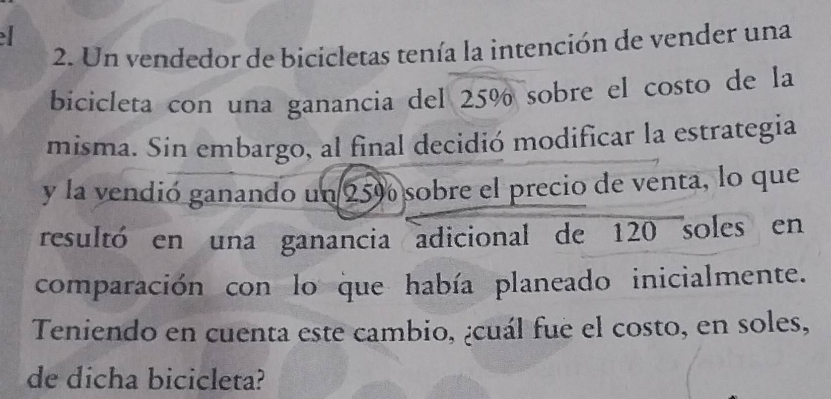 Un vendedor de bicicletas tenía la intención de vender una 
bicicleta con una ganancia del 25% sobre el costo de la 
misma. Sin embargo, al final decidió modificar la estrategia 
y la vendió ganando un 25% sobre el precio de venta, lo que 
resultó en una ganancia adicional de 120 soles en 
comparación con lo que había planeado inicialmente. 
Teniendo en cuenta este cambio, ¿cuál fue el costo, en soles, 
de dicha bicicleta?