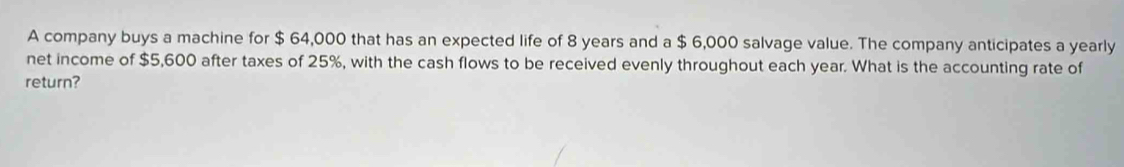 A company buys a machine for $ 64,000 that has an expected life of 8 years and a $ 6,000 salvage value. The company anticipates a yearly 
net income of $5,600 after taxes of 25%, with the cash flows to be received evenly throughout each year. What is the accounting rate of 
return?