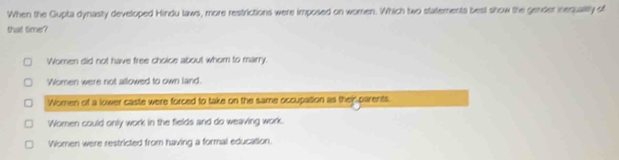 When the Gupta dynasty developed Hindu laws, more restrictions were imposed on women. Which two statements besl show the gender inequalily of
that time?
Women did not have free choice about whom to marry.
Women were not allowed to own land.
Women of a lower caste were forced to take on the same occupation as them parents.
Women could only work in the fields and do weaving work.
Women were restricted from having a formal education.