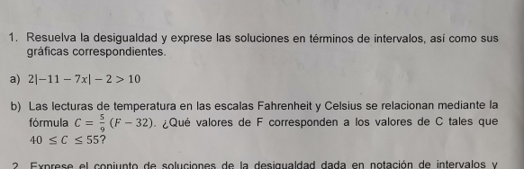 Resuelva la desigualdad y exprese las soluciones en términos de intervalos, así como sus 
gráficas correspondientes. 
a) 2|-11-7x|-2>10
b) Las lecturas de temperatura en las escalas Fahrenheit y Celsius se relacionan mediante la 
fórmula C= 5/9 (F-32) ¿Qué valores de F corresponden a los valores de C tales que
40≤ C≤ 55 ? 
2. Exprese el conjunto de soluciones de la desigualdad dada en notación de intervalos y