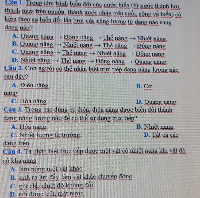 Cầu 1. Trong chu trình biển đổi của nước biển (từ nước thành hơi
thành mưa trên nguồn, thành nước chảy trên suối, sông về biển) có
kèm theo sự biến đổi lần lượt của năng lương từ dang nào sang
dang nào?
A. Quang năng  Đông năng → Thể năng Nhiệt năng
B. Quang năng Nhiệt năng → Thê năng Động năng
C. Quang năng Thể năng → Nhiệt năng → Động năng
D. Nhiệt năng → Thể năng → Động năng → Quang năng
Câu 2. Con người có thể nhân biết trực tiếp dang năng lương nào
sau đây?
A. Điện năng B. Cσ
năng
C. Hóa năng D. Quang năng
Câu 3. Trong các dung cụ điện, điện năng được biển đổi thành
dang năng lương nào để có thể sử dụng trực tiếp?
A. Hóa năng B. Nhiệt năng
C. Nhiệt lương từ trường D. Tất cả các
dang trên
Câu 4. Ta nhân biết trực tiếp được một vật có nhiệt năng khi vật đó
có khả năng
A. làm nóng một vật khác.
B. sinh ra lực đẩy làm vật khác chuyển động.
C. giữ cho nhiệt độ không đổi
D. nổi được trên mặt nước.