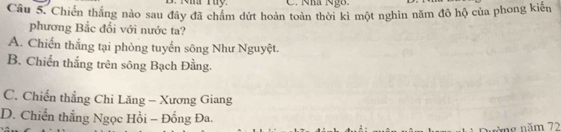 Kha Tuy. C. Nha Ngô.
Câu 5. Chiến thắng nào sau đây đã chấm dứt hoàn toàn thời kì một nghìn năm đô hộ của phong kiến
phương Bắc đối với nước ta?
A. Chiến thắng tại phòng tuyến sông Như Nguyệt.
B. Chiến thắng trên sông Bạch Đằng.
C. Chiến thắng Chi Lăng - Xương Giang
D. Chiến thắng Ngọc Hồi − Đồng Đa.
nòng năm 72