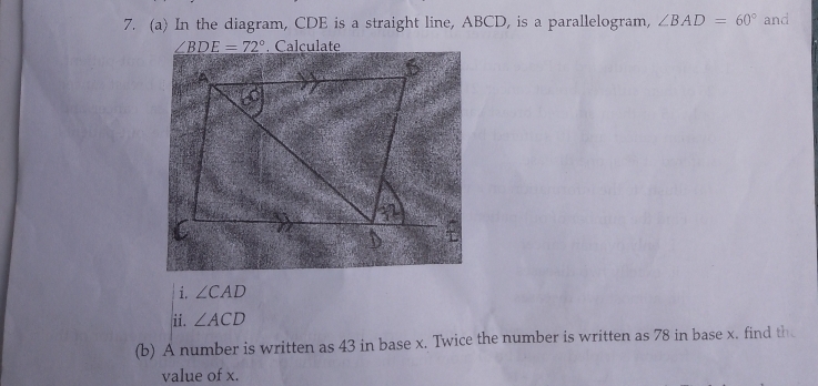 In the diagram, CDE is a straight line, ABCD, is a parallelogram, ∠ BAD=60° and
∠ BDE=72°. Calculate 
i. ∠ CAD
ii. ∠ ACD
(b) A number is written as 43 in base x. Twice the number is written as 78 in base x. find th 
value of x.