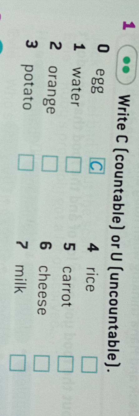 Write C (countable) or U (uncountable). 
0 egg 
C 
4 rice 
1 water 5 carrot 
2 orange 6 cheese 
3 potato 7 milk