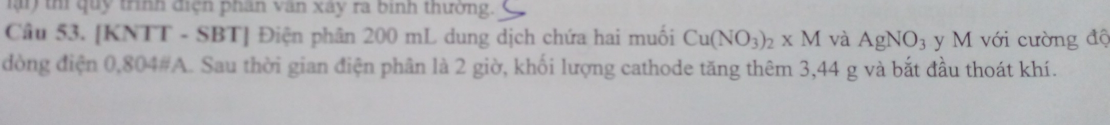 lạ) thi quy trình địện phân văn xây ra bình thường. 
Câu 53. [KNTT - SBT] Điện phân 200 mL dung dịch chứa hai muối Cu(NO_3)_2* M và AgNO_3 y M với cường độ 
đòng điện 0,804 #A. Sau thời gian điện phân là 2 giờ, khối lượng cathode tăng thêm 3,44 g và bắt đầu thoát khí.