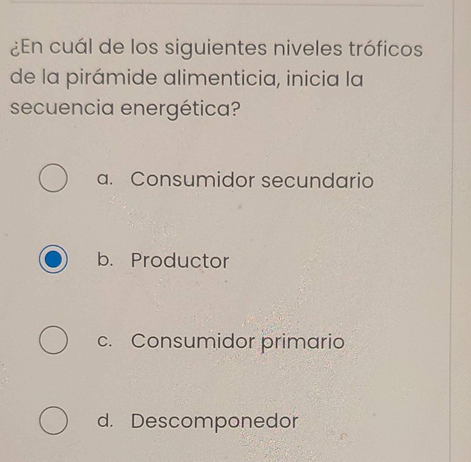 ¿En cuál de los siguientes niveles tróficos
de la pirámide alimenticia, inicia la
secuencia energética?
a. Consumidor secundario
b. Productor
c. Consumidor primario
d. Descomponedor