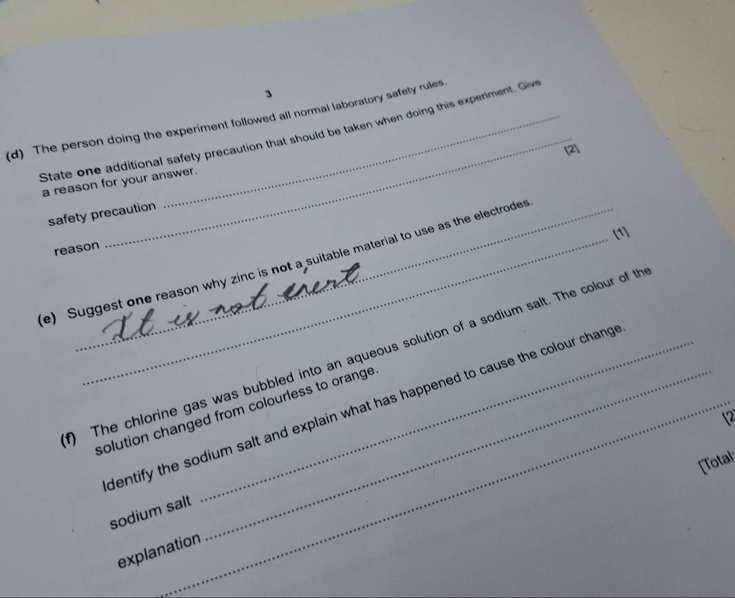 、 
_ 
(d) The person doing the experiment followed all normal laboratory safety rules. 
State one additional safety precaution that should be taken when doing this experiment. Giv 
[2] 
a reason for your answer. 
safety precaution 
[1] 
reason 
e) Suggest one reason why zinc is not a suitable material to use as the electrodes 
) The chlorine gas was bubbled into an aqueous solution of a sodium salt. The colour of th 
dentify the sodium salt and explain what has happened to cause the colour chang . 
solution changed from colourless to orange . 
12 
[Total 
sodium salt 
explanation