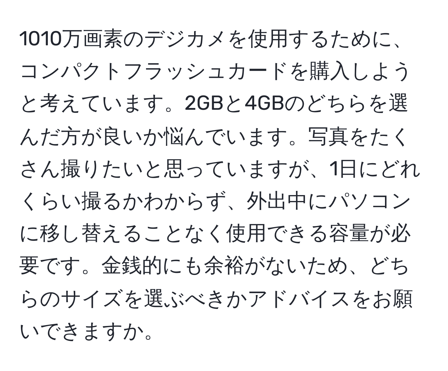 1010万画素のデジカメを使用するために、コンパクトフラッシュカードを購入しようと考えています。2GBと4GBのどちらを選んだ方が良いか悩んでいます。写真をたくさん撮りたいと思っていますが、1日にどれくらい撮るかわからず、外出中にパソコンに移し替えることなく使用できる容量が必要です。金銭的にも余裕がないため、どちらのサイズを選ぶべきかアドバイスをお願いできますか。
