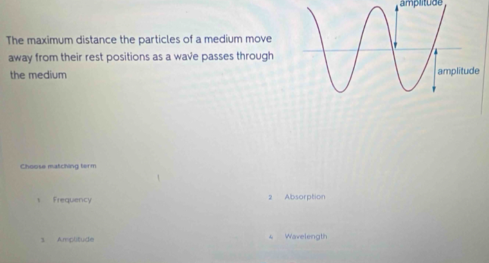 amplitude
The maximum distance the particles of a medium move
away from their rest positions as a wave passes through
the medium 
Choose matching term
1 Frequency 2 Absorption
3 Amplitude 4 Wavelength