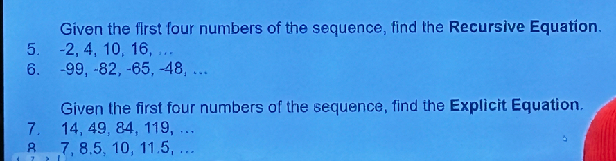 Given the first four numbers of the sequence, find the Recursive Equation. 
5. -2, 4, 10, 16, ... 
6. -99, -82, -65, -48, ... 
Given the first four numbers of the sequence, find the Explicit Equation. 
7. 14, 49, 84, 119, ... 
8 7, 8.5, 10, 11.5, ..