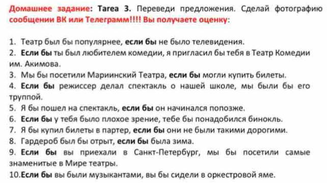 домашнее задание: Τагеа 3. Переведи πредложения. Сделай φотограφию
сообшении ВК или Телеграмм!!!! Вы лолучаете оценку:
1. Театр был бы полулярнее, если бы не было телевидения.
2. Εсли быιτыί быίллιобителем комедии, я пригласил бы тебяв Театр Κомедии
им. Акимова。
3. Мыι быπосеτили Мариинский Театра, если бы могли купиτь билеτы.
4. Εсли бы режиссер делал слектакль о нашей школе, мыι были бы его
трупποй.
5. A бы пошел на слектакль, если бы он начинался полозже.
б. Асли бы у тебя было πлохое зрение, тебе бы лонадобился бинокль.
7. Я бы кулил билетьίвπартер, если бы они не были такими дорогими.
8. Гардероб был бы оτрыίτ, если бы быιла зима.
9. Если бы вы приехали в Санкт-Петербург, мы бы посетили самые
знаменитые в Мире театры.
1О.Если быι выί быιли музыкантами, выί быί сидели в оркестровой яме.