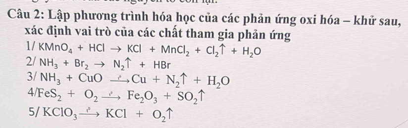 Lập phương trình hóa học của các phản ứng oxi hóa - khử sau, 
xác định vai trò của các chất tham gia phản ứng
1/KMnO_4+HClto KCl+MnCl_2+Cl_2uparrow +H_2O
2/NH_3+Br_2to N_2uparrow +HBr
3/NH_3+CuOto Cu+N_2uparrow +H_2O
4/FeS_2+O_2to Fe_2O_3+SO_2uparrow
5/KClO_3to KCl+O_2uparrow