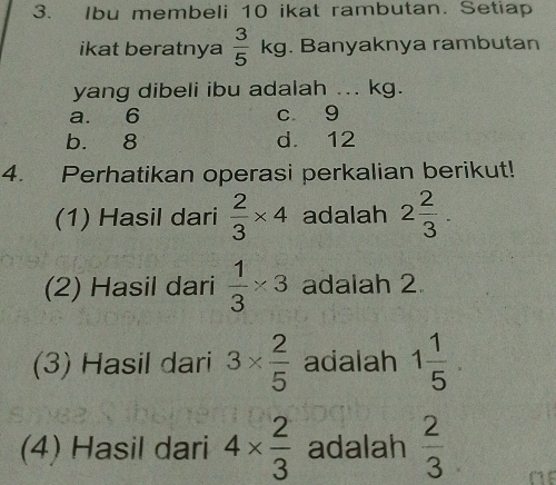 Ibu membeli 10 ikat rambutan. Setiap
ikat beratnya  3/5 kg. Banyaknya rambutan
yang dibeli ibu adalah ... kg.
a. 6 c 9
b. 8 d. 12
4. Perhatikan operasi perkalian berikut!
(1) Hasil dari  2/3 * 4 adalah 2 2/3 . 
(2) Hasil dari  1/3 * 3 adalah 2
(3) Hasil dari 3*  2/5  adalah 1 1/5 
(4) Hasil dari 4*  2/3  adalah  2/3 