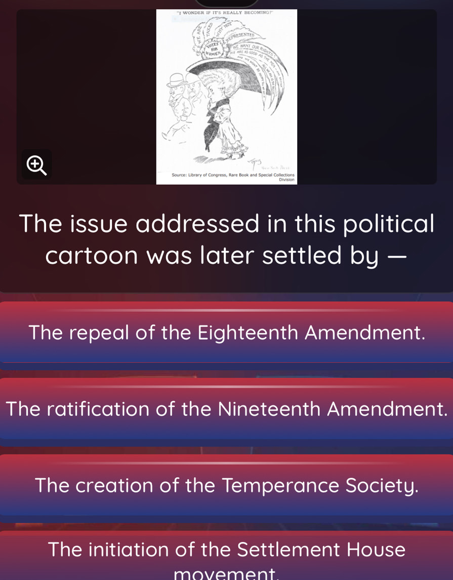 The issue addressed in this political
cartoon was later settled by —
The repeal of the Eighteenth Amendment.
The ratification of the Nineteenth Amendment.
The creation of the Temperance Society.
The initiation of the Settlement House
movement