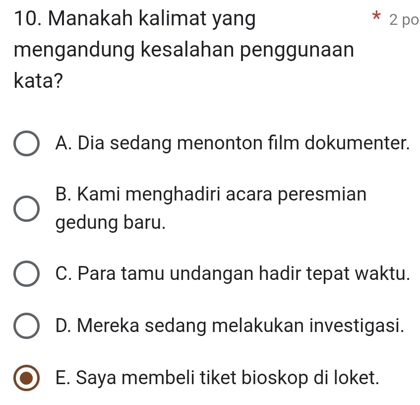 Manakah kalimat yang 2 po
X
mengandung kesalahan penggunaan
kata?
A. Dia sedang menonton film dokumenter.
B. Kami menghadiri acara peresmian
gedung baru.
C. Para tamu undangan hadir tepat waktu.
D. Mereka sedang melakukan investigasi.
E. Saya membeli tiket bioskop di loket.