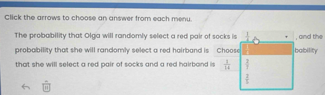 Click the arrows to choose an answer from each menu. 
The probability that Olga will randomly select a red pair of socks is  1/4  , and the 
probability that she will randomly select a red hairband is Choose bability 
that she will select a red pair of socks and a red hairband is  1/14   2/7 
 2/5 
1