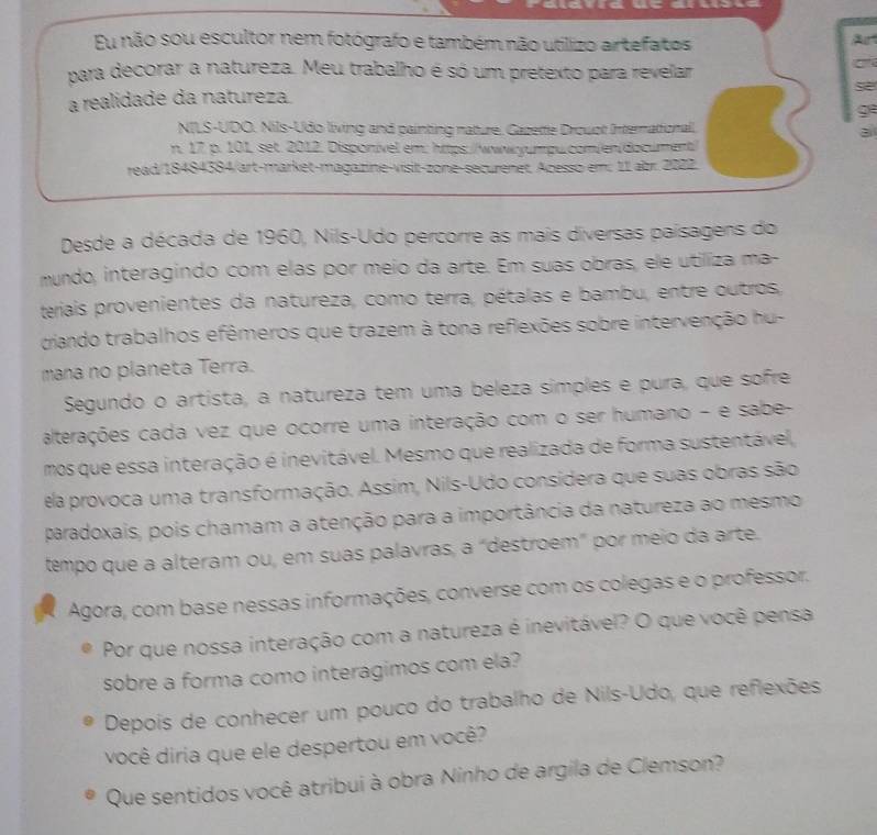 Eu não sou escultor nem fotógrafo e também não utilizo artefatos Art
para decorar a natureza. Meu trabalho é só um pretexto para revelar
s
a realidade da natureza
g
NILS-UDO. Nils-Udo living and painting nature. Gazette Drouot Internattionall.
n. 17. p. 101, set. 2012. Disponível em: https://wwwyumpu.com/en/document/
read/18484384/art-market-magazine-visit-zone-securenet. Acesso em: 11 abr. 2022.
Desde a década de 1960, Nils-Udo percorre as mais diversas paísagens do
mundo, interagindo com elas por meio da arte. Em suas obras, ele utiliza ma-
teriais provenientes da natureza, como terra, pétalas e bambu, entre outros
criando trabalhos efêmeros que trazem à tona reflexões sobre intervenção hu-
mana no planeta Terra.
Segundo o artista, a natureza tem uma beleza símples e pura, que sofre
alterações cada vez que ocorre uma interação com o ser humano - e sabe-
mos que essa interação é inevitável. Mesmo que realizada de forma sustentável,
ela provoca uma transformação. Assim, Nils-Udo considera que suas obras são
paradoxais, pois chamam a atenção para a importância da natureza ao mesmo
tempo que a alteram ou, em suas palavras, a “destroem" por meio da arte.
Agora, com base nessas informações, converse com os colegas e o professor.
Por que nossa interação com a natureza é inevitável? O que você pensa
sobre a forma como interagimos com ela?
Depois de conhecer um pouco do trabalho de Nils-Udo, que reflexões
você diria que ele despertou em você?
Que sentidos você atribui à obra Ninho de argila de Clemson?
