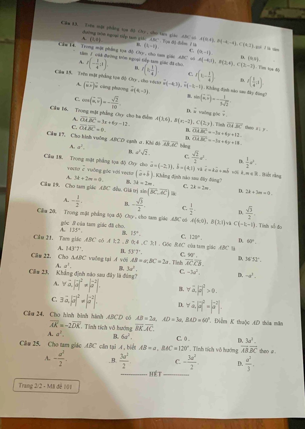 Trên mật phẳng tọa độ Oxy, cho tam giác ABC có A(0;4),B(-4;-4),C(4;2) , gọi / là tâm
đưi on ngoại tiếp tam giác ABC . Tọa độ điểm 7 là
A. (1:0). B. (1;-1). C. (0;-1).
Câu 14. Trong mặt phẳng tọa độ Oxy , cho tam giác ABC có A(-4;1),B(2;4),C(2;-2) D. (0,0). Tìm tọa độ
tâm 7 của đường tròn ngoại tiếp tam giác đã cho.
I(- 1/4 ;1). B. I(1; 1/4 ). C. I(1;- 1/4 ). D. I( 1/4 ;1).
Câu 15. Trên mặt phẳng tọa độ Oxy, cho véctơ vector u(-4;3),vector v(-1;-1). Khẳng định nào sau đây đúng?
A. (vector u.vector v)vector u cùng phương vector a(4;-3). B. sin (vector u,vector v)=- 1/5sqrt(2) .
C. cos (vector u,vector v)=- sqrt(2)/10 . D. ǖ vuông góc vector v.
Câu 16. Trong mặt phẳng Oxy cho ba điểm A(3;6),B(x;-2),C(2;y). Tính overline OA.overline BC theo x;y.
A.
C. vector OA.vector BC=0. vector OA.vector BC=3x+6y-12.
B.
D. overline OA.overline BC=-3x+6y+12.
Câu 17. Cho hình vuông ABCD cạnh a. Khi đó vector AB.vector AC bằng vector OA.vector BC=-3x+6y+18.
A. a^2.
B. a^2sqrt(2).
C.  sqrt(2)/2 a^2. D.  1/2 a^2.
Câu 18. Trong mặt phẳng tọa độ Oxy cho vector a=(-2;3),vector b=(4;1) và vector c=kvector a+mvector b với k,m∈ R. Biết rằng
vecto overline c vuông góc với vectơ (vector a+vector b). Khẳng định nào sau đây đúng?
A. 3k+2m=0. B. 3k=2m. C. 2k=2m. D. 2k+3m=0.
Câu 19. Cho tam giác ABC đều. Giá trị sin (overline BC,overline AC) là:
A. - 1/2 .
B. - sqrt(3)/2 .
C.  1/2 .
D.  sqrt(3)/2 .
Câu 20. Trong mặt phẳng tọa độ Oxy, cho tam giác ABC có A(6;0),B(3;1) và C(-1;-1). Tính số đo
góc B của tam giác đã cho.
A. 135°.
B. 15°.
C. 120°.
D. 60°.
Câu 21. Tam giác ABC có A1;2,B0;4,C3;1.Góc BAC của tam giác ABC là
A. 143°7'. B. 53°7'. C. 90°
Câu 22. Cho △ ABC vuông tại A với AB=a;BC=2a. Tính overline AC.overline CB.
D. 36°52'.
A. a^2.
B. 3a^2.
C. -3a^2.
Câu 23. Khẳng định nào sau đây là đúng? D. -a^2.
A. forall vector a,|vector a|^2!= |vector a^((-2)|.
B. forall vector a),|vector a|^2>0.
C. exists vector a,|vector a|^2!= |vector a^((-2)|.
D. forall vector a),|vector a|^2=|vector a^((-2)|.
Câu 24. Cho hình bình hành ABCD có AB=2a,AD=3a,BAD=60^circ) T Điểm K thuộc AD thỏa mãn
overline AK=-2overline DK. Tính tích vô hướng overline BK.overline AC.
A. a^2.
B. 6a^2. C. 0 . D. 3a^2.
Câu 25. Cho tam giác ABC cân tại A , biết AB=a,BAC=120°. Tính tích vô hướng vector ABvector BC theo a .
A. - a^2/2 .  3a^2/2 . D.  a^2/3 .
B.
C. - 3a^2/2 .
_Hét_
Trang 2/2 - Mã đề 101