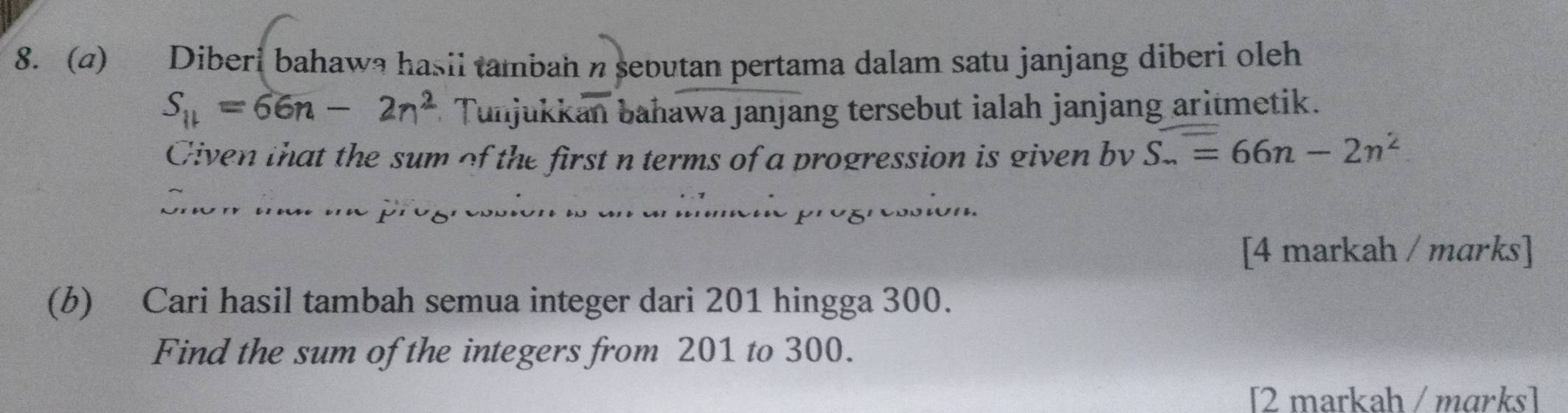 (4) Diberi bahawa hasil tambah n sebutan pertama dalam satu janjang diberi oleh
S_11=66n-2n^2 * Tunjukkan bahawajanjang tersebut ialah janjang aritmetik. 
Given that the sum of the first n terms of a progression is given bv S..=66n-2n^2

n o 
[4 markah / marks] 
(b) Cari hasil tambah semua integer dari 201 hingga 300. 
Find the sum of the integers from 201 to 300. 
[2 markah / mɑrks]