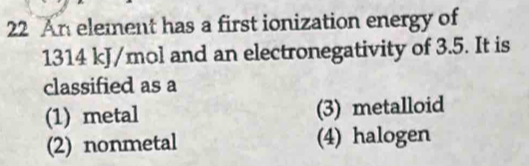 An element has a first ionization energy of
1314 kJ/mol and an electronegativity of 3.5. It is
classified as a
(1) metal (3) metalloid
(2) nonmetal (4) halogen