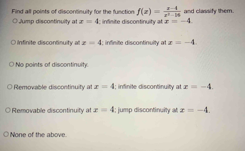 Find all points of discontinuity for the function f(x)= (x-4)/x^2-16  and classify them.
Jump discontinuity at x=4; infinite discontinuity at x=-4.
Infinite discontinuity at x=4; infinite discontinuity at x=-4.
No points of discontinuity.
Removable discontinuity at x=4; infinite discontinuity at x=-4.
Removable discontinuity at x=4; jump discontinuity at x=-4.
None of the above.