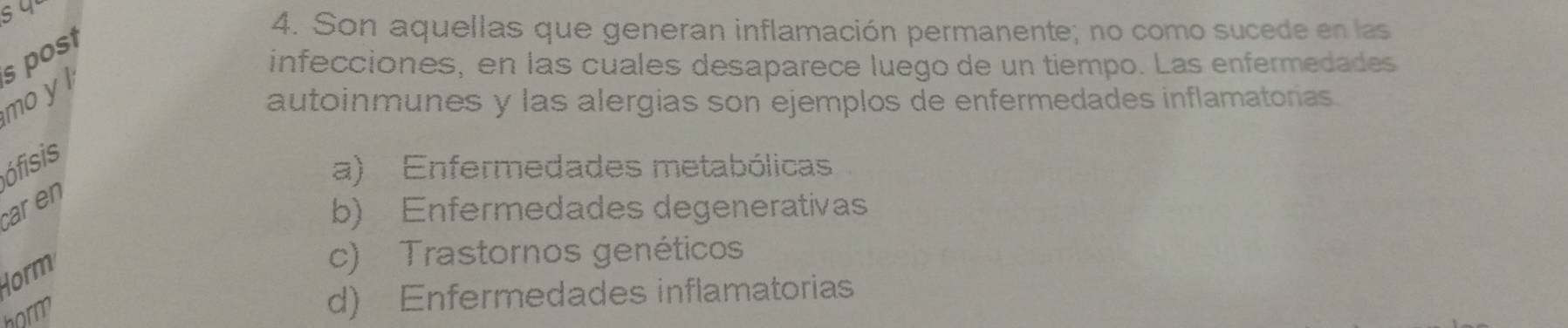 infecciones, en las cuales desaparece luego de un tiempo. Las enfermedades
mo y l s post
4. Son aquellas que generan inflamación permanente; no como sucede en las
autoinmunes y las alergias son ejemplos de enfermedades inflamatorias.
ófisis
a) Enfermedades metabólicas
aren
b) Enfermedades degenerativas
Horm
c) Trastornos genéticos
horm
d) Enfermedades inflamatorias