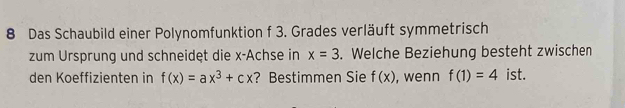 Das Schaubild einer Polynomfunktion f 3. Grades verläuft symmetrisch 
zum Ursprung und schneidęt die x -Achse in x=3. Welche Beziehung besteht zwischen 
den Koeffizienten in f(x)=ax^3+cx ? Bestimmen Sie f(x) , wenn f(1)=4 ist.