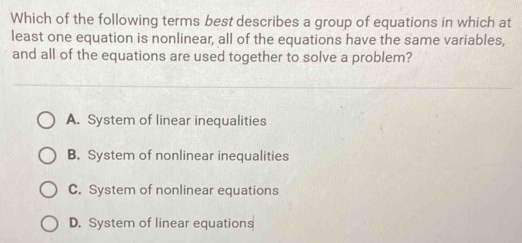 Which of the following terms best describes a group of equations in which at
least one equation is nonlinear, all of the equations have the same variables,
and all of the equations are used together to solve a problem?
A. System of linear inequalities
B. System of nonlinear inequalities
C. System of nonlinear equations
D. System of linear equations