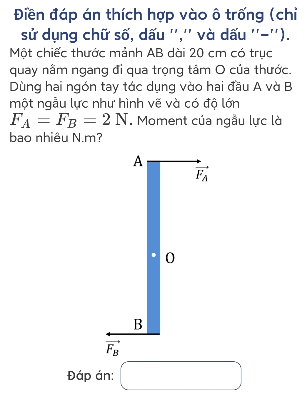 Điền đáp án thích hợp vào ô trống (chỉ
sử dụng chữ số, dấu '','' và dấu ''-'').
Một chiếc thước mảnh AB dài 20 cm có trục
quay nằm ngang đi qua trọng tâm O của thước.
Dùng hai ngón tay tác dụng vào hai đầu A và B
một ngẫu lực như hình vẽ và có độ lớn
F_A=F_B=2N. Moment của ngẫu lực là
bao nhiêu N.m?
Đáp án: □ □ 