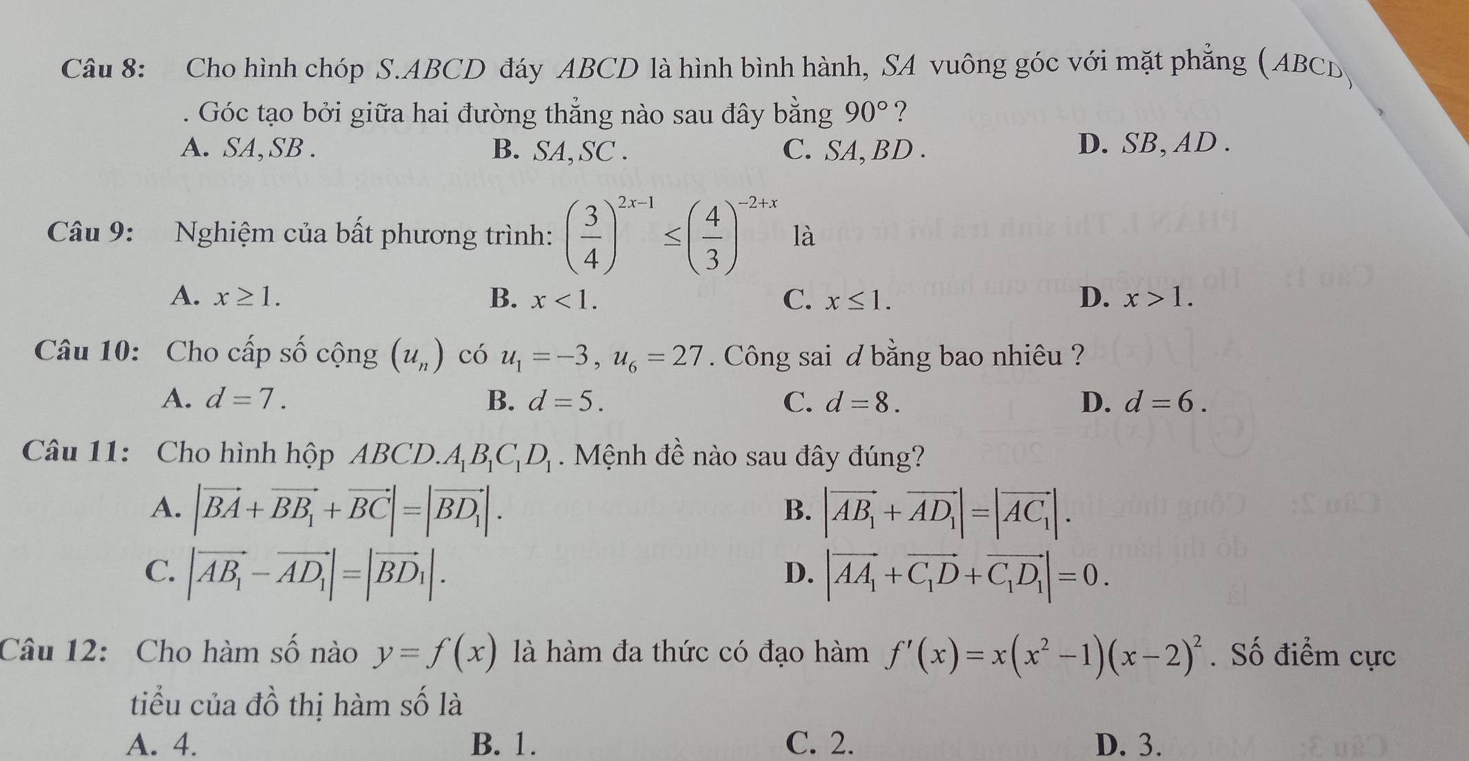 Cho hình chóp S.ABCD đáy ABCD là hình bình hành, SA vuông góc với mặt phẳng (ABCD)
Góc tạo bởi giữa hai đường thẳng nào sau đây bằng 90° ?
A. SA,SB . B. SA,SC . C. SA, BD . D. SB, AD .
Câu 9: Nghiệm của bất phương trình: ( 3/4 )^2x-1≤ ( 4/3 )^-2+x là
A. x≥ 1. B. x<1. C. x≤ 1. D. x>1.
Câu 10: Cho cấp số cộng (u_n) có u_1=-3,u_6=27. Công sai d bằng bao nhiêu ?
A. d=7. B. d=5. C. d=8. D. d=6.
Câu 11: Cho hình hộp ABCD.A_1B_1C_1D_1. Mệnh đề nào sau đây đúng?
A. |vector BA+vector BB_1+vector BC|=|vector BD_1|. |vector AB_1+vector AD_1|=|vector AC_1|.
B.
C. |vector AB_1-vector AD_1|=|vector BD_1|. |vector AA_1+vector C_1D+vector C_1D_1|=0.
D.
Câu 12: Cho hàm số nào y=f(x) là hàm đa thức có đạo hàm f'(x)=x(x^2-1)(x-2)^2. Số điểm cực
tiểu của đồ thị hàm số là
A. 4. B. 1. C. 2. D. 3.