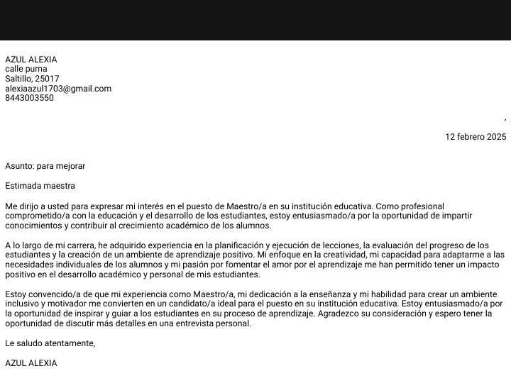 AZUL ALEXIA 
calle puma 
Saltillo, 25017
alexiaazul1703@gmail.com 
8443003550 
12 febrero 2025 
Asunto: para mejorar 
Estimada maestra 
Me dirijo a usted para expresar mi interés en el puesto de Maestro/a en su institución educativa. Como profesional 
comprometido/a con la educación y el desarrollo de los estudiantes, estoy entusiasmado/a por la oportunidad de impartir 
conocimientos y contribuir al crecimiento académico de los alumnos. 
A lo largo de mi carrera, he adquirido experiencia en la planificación y ejecución de lecciones, la evaluación del progreso de los 
estudiantes y la creación de un ambiente de aprendizaje positivo. Mi enfoque en la creatividad, mi capacidad para adaptarme a las 
necesidades individuales de los alumnos y mi pasión por fomentar el amor por el aprendizaje me han permitido tener un impacto 
positivo en el desarrollo académico y personal de mis estudiantes. 
Estoy convencido/a de que mi experiencia como Maestro/a, mi dedicación a la enseñanza y mi habilidad para crear un ambiente 
inclusivo y motivador me convierten en un candidato/a ideal para el puesto en su institución educativa. Estoy entusiasmado/a por 
la oportunidad de inspirar y guiar a los estudiantes en su proceso de aprendizaje. Agradezco su consideración y espero tener la 
oportunidad de discutir más detalles en una entrevista personal. 
Le saludo atentamente, 
AZUL ALEXIA