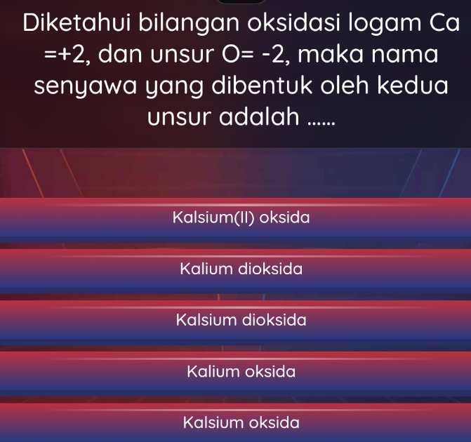 Diketahui bilangan oksidasi logam Ca
=+2 , dan unsur O=-2 , maka nama
senyawa yang dibentuk oleh kedua
unsur adalah ......
Kalsium(II) oksida
Kalium dioksida
Kalsium dioksida
Kalium oksida
Kalsium oksida