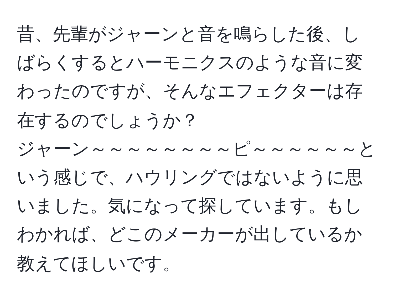 昔、先輩がジャーンと音を鳴らした後、しばらくするとハーモニクスのような音に変わったのですが、そんなエフェクターは存在するのでしょうか？  
ジャーン～～～～～～～～ピ～～～～～～という感じで、ハウリングではないように思いました。気になって探しています。もしわかれば、どこのメーカーが出しているか教えてほしいです。