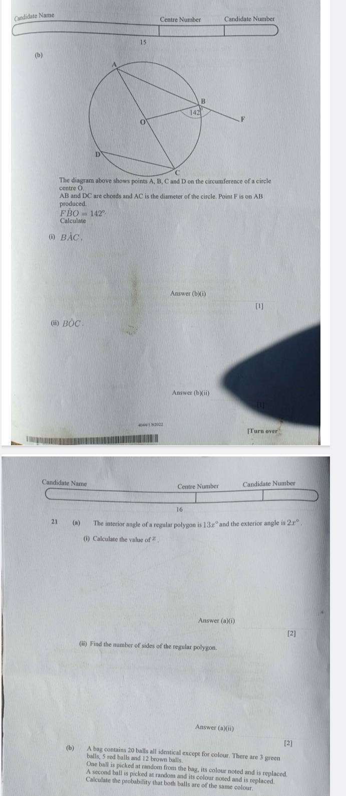 Candidate Name
Centre Number Candidate Number
15
(b)
The diagram above shows points A, B, C and D on the circumference of a circle
centre O
AB and DC are chords and AC is the diameter of the circle. Point F is on AB
produced.
FBO=142°
ω Bhat AC.
Answer ( b)(i)
[1]
(ii) Bhat OC.
Answer (b)(ii)
[Turn over
Candidate Name Centre Number Candidate Number
16
21 (a) The interior angle of a regular polygon is 13x° and the exterior angle is 2x°,
(i) Calculate the value of^x
Answer (a)(i)
[2]
(ii) Find the number of sides of the regular polygon.
Answer (a)(ii)
[2]
(b) A bag contains 20 balls all identical except for colour. There are 3 green
balls. 5 red balls and 12 brown balls
One ball is picked at random from the bag, its colour noted and is replaced.
A second ball is picked at random and its colour noted and is replaced
Calculate the probability that both balls are of the same colour