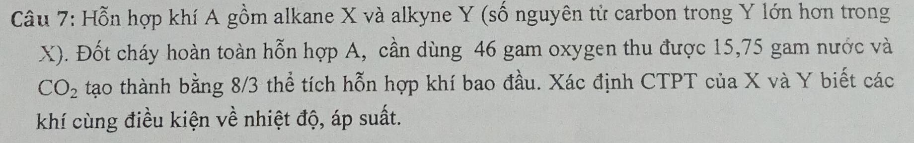 Hỗn hợp khí A gồm alkane X và alkyne Y (số nguyên tử carbon trong Y lớn hơn trong
X). Đốt cháy hoàn toàn hỗn hợp A, cần dùng 46 gam oxygen thu được 15, 75 gam nước và
CO_2 tạo thành bằng 8/3 thể tích hỗn hợp khí bao đầu. Xác định CTPT của X và Y biết các 
khí cùng điều kiện về nhiệt độ, áp suất.