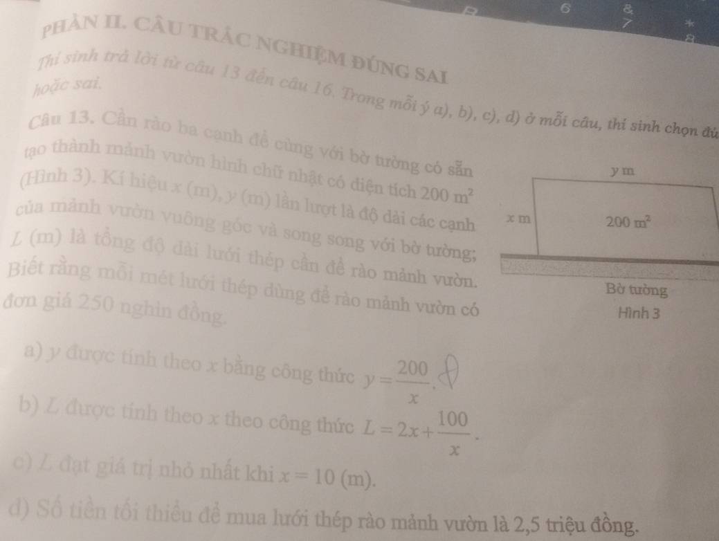 pHảN II. CÂU TRÁC NGHIệM đÚNG SAi
hoặc sai.
Thỉ sinh trả lời từ câu 13 đến câu 16. Trong mỗi ý a), b), c), d) ở mỗi câu, thi sinh chọn đi
Câu 13. Cần rào ba cạnh đề cùng với bờ tường có sẵn
tạao thành mảnh vườn hình chữ nhật có điện tích 200m^2
(Hình 3). Kí hiệu x (m), y (m) lần lượt là độ dài các cạnh
của mảnh vườn vuông góc và song song với bờ tường:
L (m) là tồng độ dài lưới thép cần đề rào mảnh vườn.
Biết rằng mỗi mét lưới thép dùng để rào mảnh vườn có
đơn giá 250 nghìn đồng.
Hình 3
a) y được tính theo x bằng công thức y= 200/x .
b) L được tinh theo x theo công thức L=2x+ 100/x .
c) Z đạt giá trị nhỏ nhất khi x=10(m).
d) Số tiền tối thiều đề mua lưới thép rào mảnh vườn là 2,5 triệu đồng.