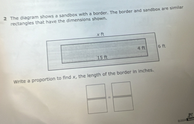 The diagram shows a sandbox with a border. The border and sandbox are similar 
rectangles that have the dimensions shown. 
Write a proportion to find x, the length of the border in inches.
 □ /□  = □ /□  
@2024