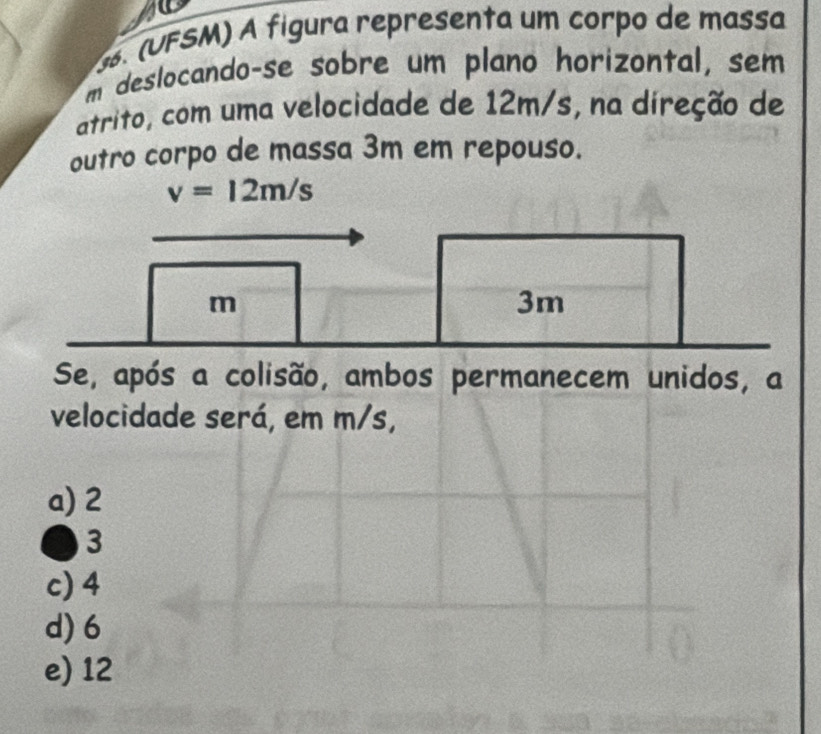 SM) A fígura representa um corpo de massa
m deslocando-se sobre um plano horizontal, sem
atrito, com uma velocidade de 12m/s, na direção de
outro corpo de massa 3m em repouso.
v=12m/s
m
3m
Se, após a colisão, ambos permanecem unidos, a
velocidade será, em m/s,
a) 2
3
c) 4
d) 6
e) 12