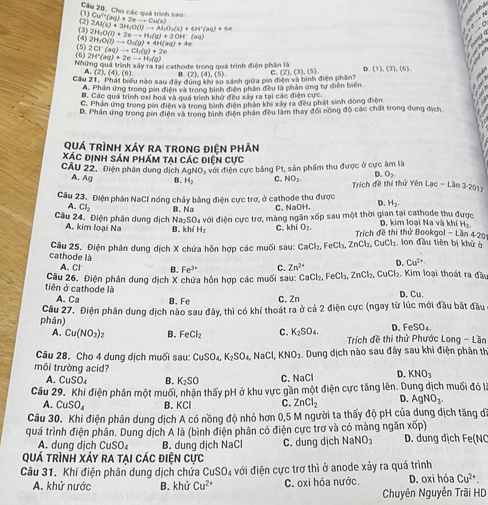 Cho các quá trình sau:
(1)
phâ
(2) Cu^(2+)(aq)+2eto Cu(s)
N
(3) 2H_2O(l)+2eto H_2(g)+2OH^-(aq) 2Al(s)+3H_2O(l)to Al_2O_3(s)+6H^+(aq)+6e
(4) 2H_2O(l)to O_2(g)+4H(aq)+4e
(5) 2Cl^-(aq)to Cl_2(g)+2e
(6) 2H^+(aq)+2eto H_2(g)
Những quá trình xảy ra tại cathode trong quá trình điện phân là
A. (2), (4).( (6) B. (2), (4), (5). C.
Câu 21. Phát biểu nào sau đây đứng khi so sánh giữa pin điện và bình điện phân? (2),(3),(5).
D. (1),(3),(6)
A. Phản ứng trong pin điện và trong bình điện phân đều là phản ứng tư diễn biến
B. Các quá trình oxi hoá và quá trình khử đều xảy ra tại các điện cực.
C. Phản ứng trong pin điện và trong bình điện phân khi xảy ra đều phát sinh dòng điện
D. Phản ứng trong pin điện và trong bình điện phân đều làm thay đối nông độ các chất trong dung dịch.
QUÁ TRÌNH XẢY RA TRONG ĐIỆN PHÂN
XáC định sản phÁm tại Các điện Cực
CÂU 22. Điện phân dung dịch AgNO_3 đới điện cực bằng Pt, sản phẩm thu được ở cực âm là
D. O_2.
B. H_2
A. Ag C. NO_2. Trích đề thi thứ Yên Lạc - Lần 3-2017
Câu 23. Điện phân NaCl nóng chảy bằng điện cực trợ, ở cathode thu được D. H_2.
A. Cl_2 C. NaOH.
B. Na
Câu 24. Điện phân dung dịch Na_2SO_4 đới điện cực trơ, màng ngăn xốp sau một thời gian tại cathode thu được
D. kim loại Na và khí H_2.
A. kim loại Na B. khí H_2 C. khi O_2. Trích đề thi thứ Bookgol - Lần 4-201
Câu 25. Điện phân dung dịch X chứa hỗn hợp các muối sau: CaCl_2, ,FeCl_3,ZnCl_2,CuCl_2 , Ion đầu tiên bị khử ở
cathode là
A. Cl B. Fe^(3+) C. Zn^(2+)
D. Cu^(2+)·
Câu 26. Điện phân dung dịch X chứa hỗn hợp các muối sau: CaCl_2, FeCl_3,ZnCl_2,CuCl_2. Kim loại thoát ra đầu
tiên ở cathode là D. Cu.
A. Ca B. Fe C. Zn
Câu 27. Điện phân dung dịch nào sau đây, thì có khí thoát ra ở cả 2 điện cực (ngay từ lúc mới đầu bắt đầu
phân)
A. Cu(NO_3)_2 B. FeCl_2 C. K_2SO_4.
D. Fe SO_4
Trích đề thi thứ Phước Long - Lần
Câu 28. Cho 4 dung dịch muối sau: CuSO_4,K_2SO_4 , NaCl, KNO_3. Dung dịch nào sau đây sau khi điện phân thị
môi trường acid?
A. CuSO_4 B. K_2SO
C. NaCl D. KNO_3
Câu 29. Khi điện phân một muối, nhận thấy pH ở khu vực gần một điện cực tăng lên. Dung dịch muối đó là
A. CuSO_4 B. KCl C. ZnCl_2
D. AgNO_3.
Câu 30. Khi điện phân dung dịch A có nồng độ nhỏ hơn 0,5 M người ta thấy độ pH của dung dịch tăng dà
quá trình điện phân. Dung dịch A là (bình điện phân có điện cực trơ và có màng ngăn xốp)
A. dung dịch CuSO_4 B. dung dịch NaCl C. dung dịch NaNO_3 D. dung dịch Fe(NO
Quá trình Xảy ra tại các điện cực
Câu 31. Khi điện phân dung dịch chứa CuSO_4 đới điện cực trơ thì ở anode xảy ra quá trình
A. khử nước B. khử Cu^(2+) C. oxi hóa nước. D. oxi hóa Cu^(2+).
Chuyên Nguyễn Trãi HD