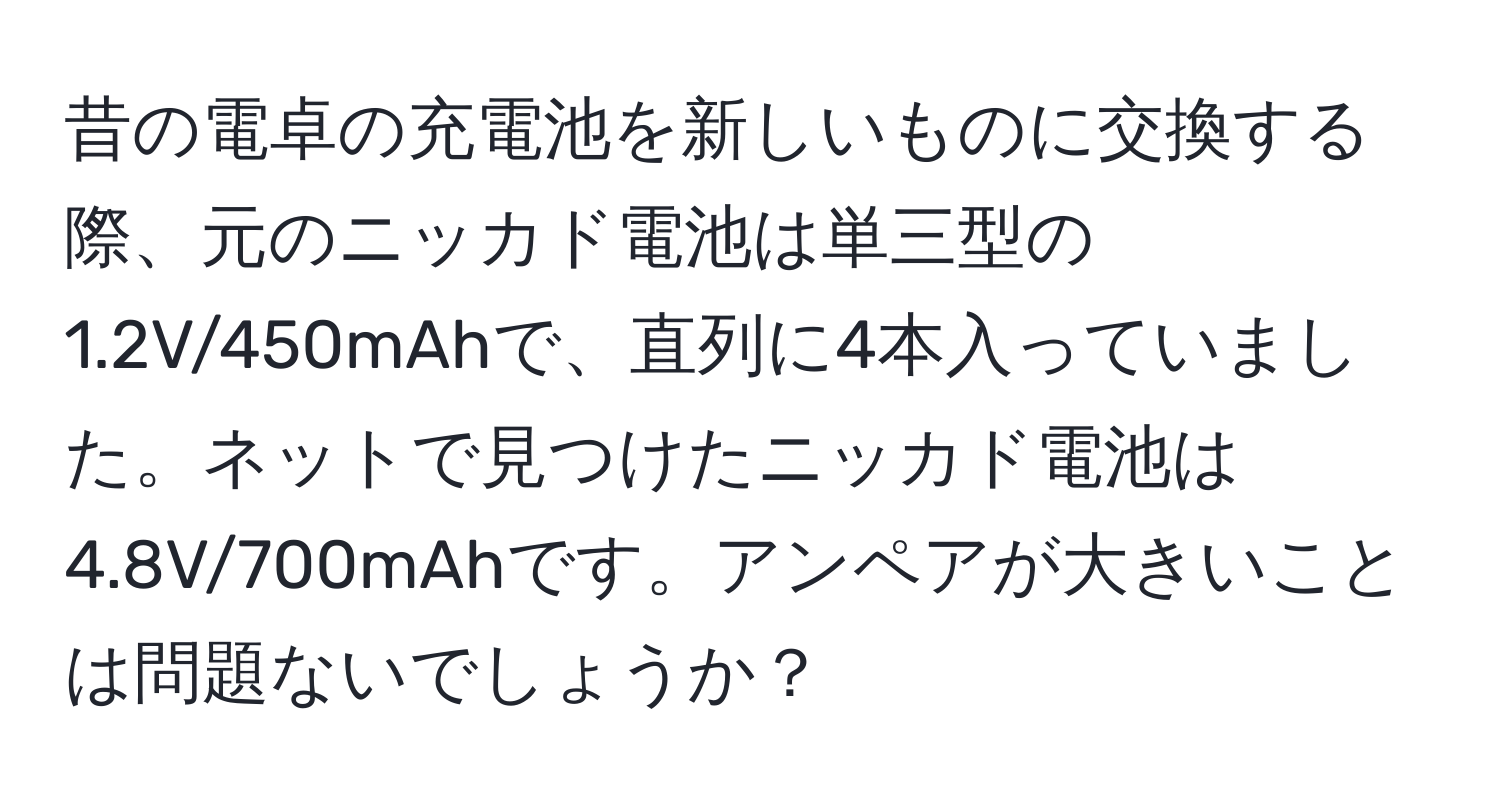 昔の電卓の充電池を新しいものに交換する際、元のニッカド電池は単三型の1.2V/450mAhで、直列に4本入っていました。ネットで見つけたニッカド電池は4.8V/700mAhです。アンペアが大きいことは問題ないでしょうか？