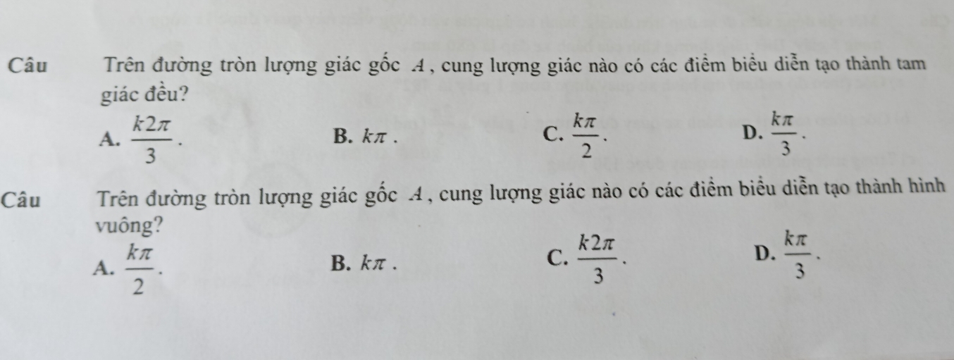 Câu Trên đường tròn lượng giác gốc A, cung lượng giác nào có các điểm biểu diễn tạo thành tam
giác đều?
A.  k2π /3 . B. kπ. C.  kπ /2 . D.  kπ /3 . 
Câu Trên đường tròn lượng giác gốc A, cung lượng giác nào có các điểm biểu diễn tạo thành hình
vuông?
A.  kπ /2 . B. kπ. C.  k2π /3 . D.  kπ /3 .