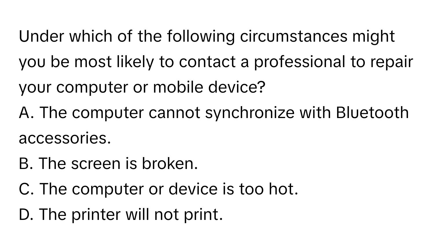 Under which of the following circumstances might you be most likely to contact a professional to repair your computer or mobile device? 

A. The computer cannot synchronize with Bluetooth accessories.
B. The screen is broken.
C. The computer or device is too hot.
D. The printer will not print.