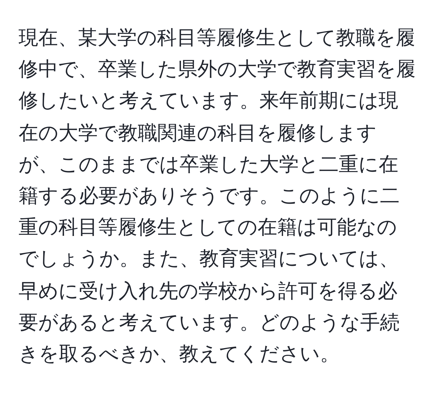 現在、某大学の科目等履修生として教職を履修中で、卒業した県外の大学で教育実習を履修したいと考えています。来年前期には現在の大学で教職関連の科目を履修しますが、このままでは卒業した大学と二重に在籍する必要がありそうです。このように二重の科目等履修生としての在籍は可能なのでしょうか。また、教育実習については、早めに受け入れ先の学校から許可を得る必要があると考えています。どのような手続きを取るべきか、教えてください。