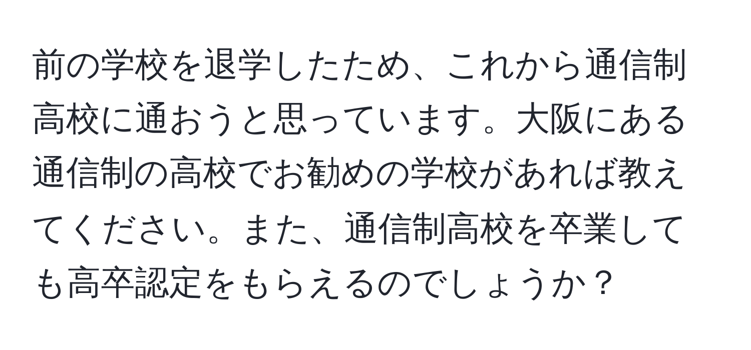 前の学校を退学したため、これから通信制高校に通おうと思っています。大阪にある通信制の高校でお勧めの学校があれば教えてください。また、通信制高校を卒業しても高卒認定をもらえるのでしょうか？