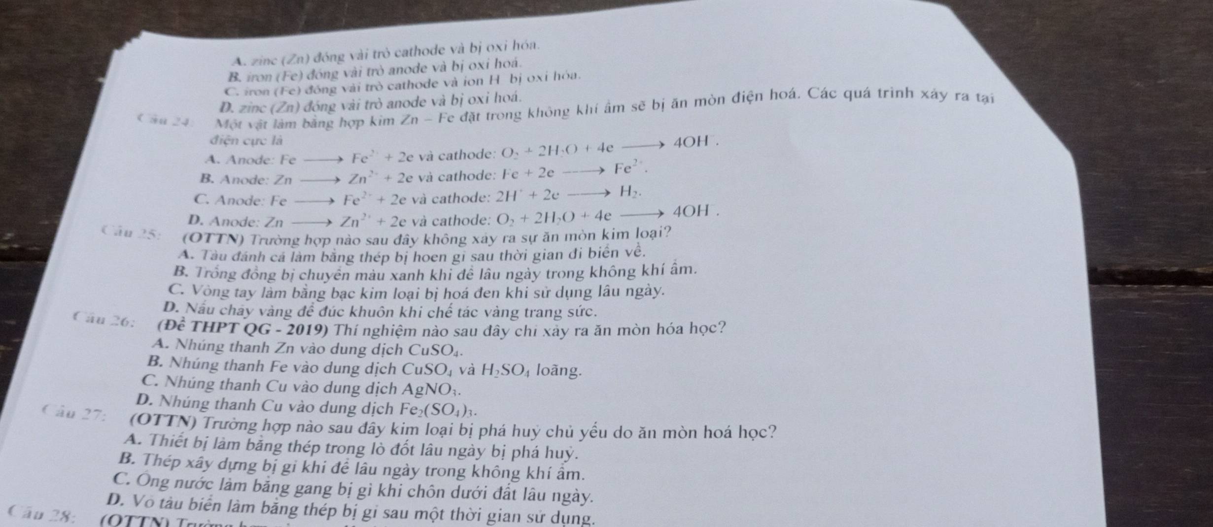 A. zinc (Zn) đóng vài trò cathode và bị oxi hóa.
B. iron (Fe) đóng vài trò anode và bị oxi hoá.
C. iron (Fe) đóng vài trò cathode và ion H bị oxi hóa.
D. zinc (Zn) đóng vài trò anode và bị oxi hoá.
C ần 24: Một vật làm bằng hợp kim Zn-Fe đặt trong không khí âm sẽ bị ăn mòn điện hoá. Các quá trình xây ra tại
điện cực là
A. Anode: Fe Fe^(2+)+2e và cathode: O_2+2H_2O+4e 1 40 H
B. Anode: Zn Zn^(2+)+2e và cathode: Fe+2eto Fe^(2+).
C. Anode: Fe Fe^(2+)+2e và cathode: 2H^++2eto H_2.
D. Anode: Zn Zn^(2+)+2e và cathode: O_2+2H_2O+4e to 4OH.
Câu 25: (OTTN) Trường hợp nào sau đây không xây ra sự ăn mòn kim loại?
A. Tàu đánh cá làm bằng thép bị hoen gi sau thời gian đi biển về.
B. Trống đồng bị chuyên màu xanh khi đề lâu ngày trong không khí âm.
C. Vòng tay làm bằng bạc kim loại bị hoá đen khi sử dụng lâu ngày.
D. Nấu chảy vàng để đúc khuôn khi chế tác vàng trang sức.
Câu 26: (Đề Tỉ HP T OG- 2019) Thí nghiệm nào sau đây chi xãy ra ăn mòn hóa học?
A. Nhúng thanh Zn vào dung dịch CuSO_4.
B. Nhúng thanh Fe vào dung dịch CuSO_4 và H_2SO_4 loàng.
C. Nhúng thanh Cu vào dung dịch AgNO_3.
D. Nhúng thanh Cu vào dung dịch Fe_2(SO_4)_3.
Câu 27: (OTTN) Trường hợp nào sau đây kim loại bị phá huỷ chủ yếu do ăn mòn hoá học?
A. Thiết bị làm bằng thép trong lò đốt lâu ngày bị phá huỷ.
B. Thép xây dựng bị gi khi đề lâu ngày trong không khí âm.
C. Ông nước làm bằng gang bị gì khi chôn dưới đất lâu ngày.
D. Vo tàu biển làm bằng thép bị gi sau một thời gian sử dụng.
Câu 28: (OTTN) Trườn