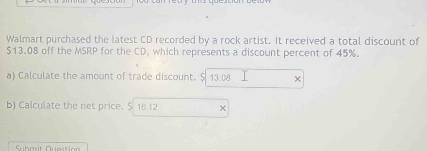 Walmart purchased the latest CD recorded by a rock artist. It received a total discount of
$13.08 off the MSRP for the CD, which represents a discount percent of 45%. 
a) Calculate the amount of trade discount. $ 13.08 × 
b) Calculate the net price. $ 16.12 × 
Submit Question