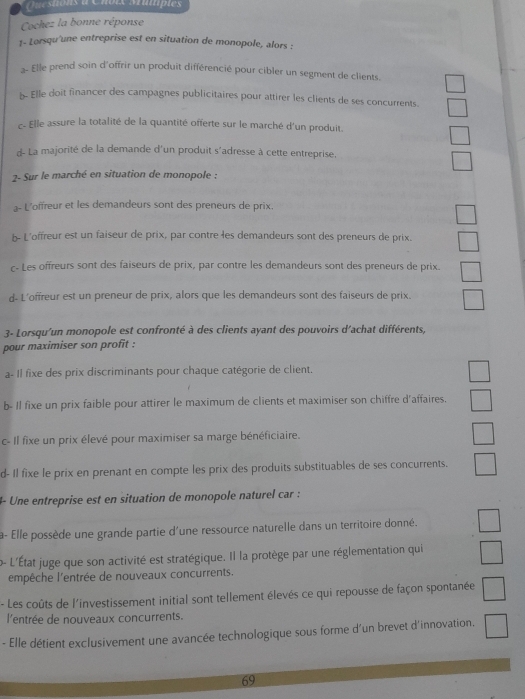 Questions à Choix Muiiptes
Cochez la bonne réponse
1- Lorsqu'une entreprise est en situation de monopole, alors :
- Elle prend soin d'offrir un produit différencié pour cibler un segment de clients.
b- Elle doit financer des campagnes publicitaires pour attirer les clients de ses concurrents.
c- Elle assure la totalité de la quantité offerte sur le marché d'un produit.
d- La majorité de la demande d'un produit s'adresse à cette entreprise,
2- Sur le marché en situation de monopole :
a- L'offreur et les demandeurs sont des preneurs de prix,
b- L'offreur est un faiseur de prix, par contre les demandeurs sont des preneurs de prix.
c- Les offreurs sont des faiseurs de prix, par contre les demandeurs sont des preneurs de prix.
d- L'offreur est un preneur de prix, alors que les demandeurs sont des faiseurs de prix.
3- Lorsqu'un monopole est confronté à des clients ayant des pouvoirs d'achat différents,
pour maximiser son profit :
a- Il fixe des prix discriminants pour chaque catégorie de client.
b- Il fixe un prix faible pour attirer le maximum de clients et maximiser son chiffre d'affaires.
c- Il fixe un prix élevé pour maximiser sa marge bénéficiaire.
d- Il fixe le prix en prenant en compte les prix des produits substituables de ses concurrents.
4- Une entreprise est en situation de monopole naturel car :
a- Elle possède une grande partie d'une ressource naturelle dans un territoire donné.
o- L'État juge que son activité est stratégique. Il la protège par une réglementation qui
empêche l'entrée de nouveaux concurrents.
- Les coûts de l'investissement initial sont tellement élevés ce qui repousse de façon spontanée
l'entrée de nouveaux concurrents.
- Elle détient exclusivement une avancée technologique sous forme d'un brevet d'innovation.
69