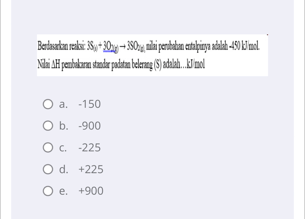 Berdasarkan reaksi: 3S_(s)+3O_2(g)to 3SO_2(g) , nilai perubahan entalpinya adalah -450 kJ/mol.
Nilai AH pembakaran standar padatan belerang (S) adalah… kJ/mol
a. -150
b. -900
C. -225
d. +225
e. +900