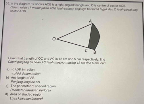 In the diagram 17 shows AOB is a right-angled triangle and O is centre of sector AOB. 
Dalam rajah 17 menunjukan AOB ialah sebuah segi tiga bersudut tegak dan O ialah pusat bagi 
sektor AOB. 
Given that Length of OC and AC is 12 cm and 5 cm respectively, find 
Diberi panjang OC dan AC ialah masing-masing 12 cm dan 5 cm, cari 
a) , in radian
dalam radian 
b) Arc length of AB
Panjang lengkok AB
c) The perimeter of shaded region 
Perimeter kawasan berlorek 
d) Area of shaded region 
Luas kawasan berlorek